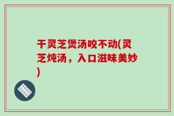 干灵芝煲汤咬不动(灵芝炖汤，入口滋味美妙)