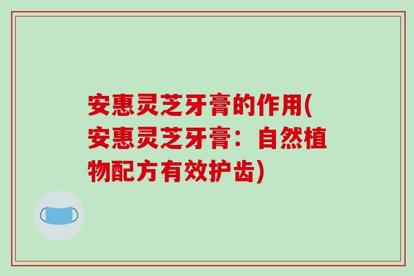 安惠灵芝牙膏的作用(安惠灵芝牙膏：自然植物配方有效护齿)