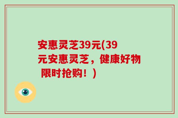 安惠灵芝39元(39元安惠灵芝，健康好物 限时抢购！)