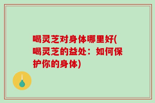 喝灵芝对身体哪里好(喝灵芝的益处：如何保护你的身体)