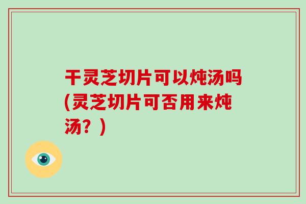 干灵芝切片可以炖汤吗(灵芝切片可否用来炖汤？)