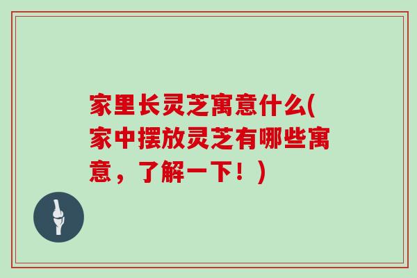 家里长灵芝寓意什么(家中摆放灵芝有哪些寓意，了解一下！)