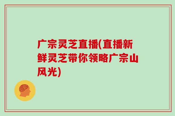 广宗灵芝直播(直播新鲜灵芝带你领略广宗山风光)