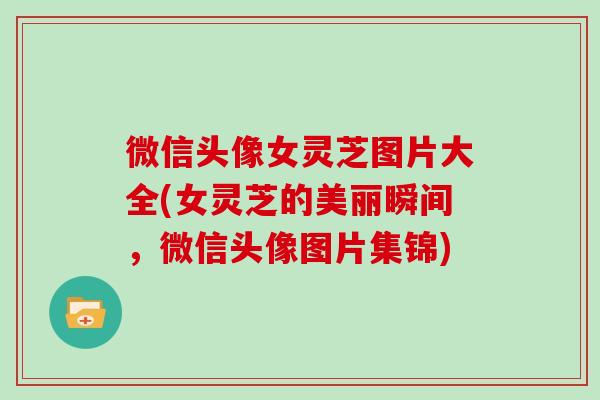 微信头像女灵芝图片大全(女灵芝的美丽瞬间,微信头像图片集锦) 微信头像女灵芝图片大全(女灵芝的美丽瞬间,微信头像图片集锦)