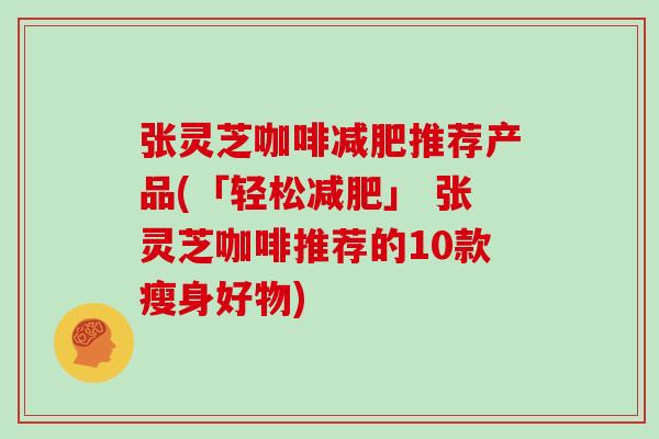 张灵芝咖啡推荐产品(「轻松」 张灵芝咖啡推荐的10款瘦身好物) 张灵芝咖啡推荐产品(「轻松」 张灵芝咖啡推荐的10款瘦身好物)