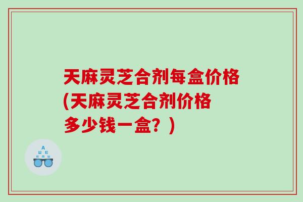 天麻灵芝合剂每盒价格(天麻灵芝合剂价格 多少钱一盒?) 天麻灵芝合剂每盒价格(天麻灵芝合剂价格 多少钱一盒?)