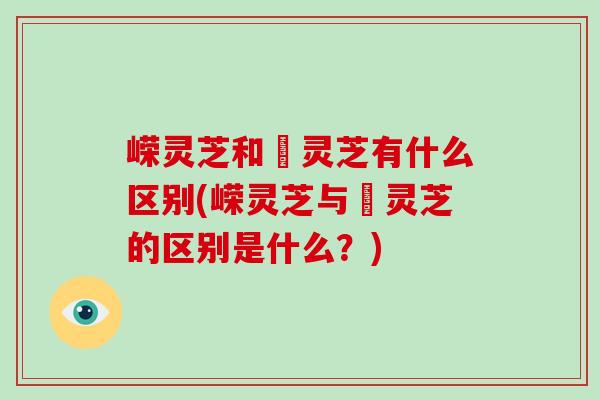 嵘灵芝和艼灵芝有什么区别(嵘灵芝与艼灵芝的区别是什么?) 嵘灵芝和艼灵芝有什么区别(嵘灵芝与艼灵芝的区别是什么?)