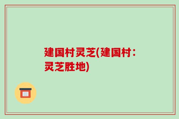 建国村灵芝(建国村:灵芝胜地) 建国村灵芝(建国村:灵芝胜地)