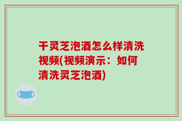 干灵芝泡酒怎么样清洗视频(视频演示:如何清洗灵芝泡酒) 干灵芝泡酒怎么样清洗视频(视频演示:如何清洗灵芝泡酒)