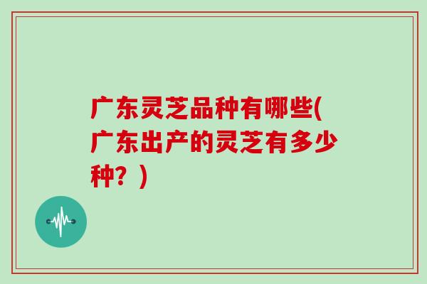 广东灵芝品种有哪些(广东出产的灵芝有多少种?) 广东灵芝品种有哪些(广东出产的灵芝有多少种?)