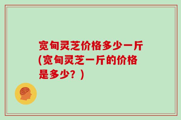宽甸灵芝价格多少一斤(宽甸灵芝一斤的价格是多少?) 宽甸灵芝价格多少一斤(宽甸灵芝一斤的价格是多少?)