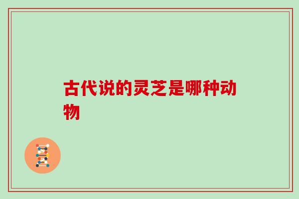 古代说的灵芝是哪种动物 古代说的灵芝是哪种动物