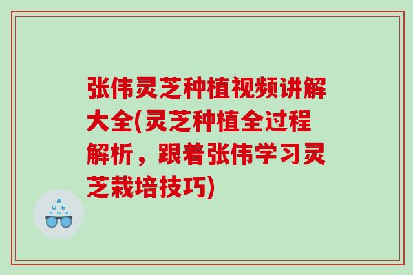 张伟灵芝种植视频讲解大全(灵芝种植全过程解析，跟着张伟学习灵芝栽培技巧)