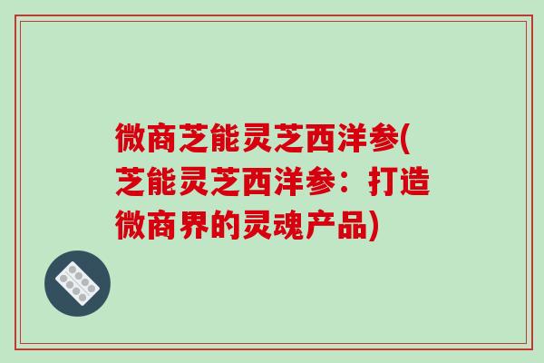 微商芝能灵芝西洋参(芝能灵芝西洋参：打造微商界的灵魂产品)