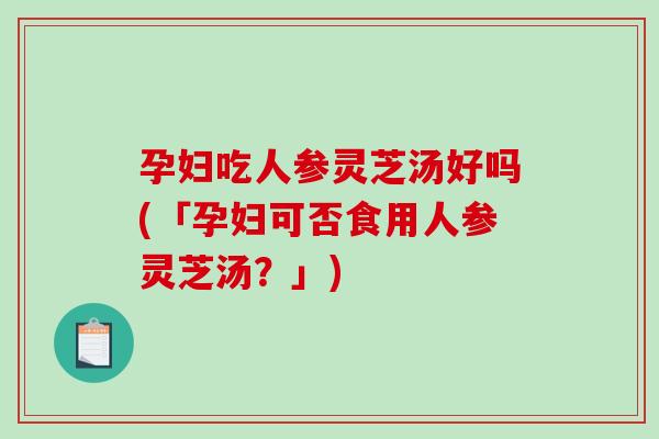 孕妇吃人参灵芝汤好吗(「孕妇可否食用人参灵芝汤?」) 孕妇吃人参灵芝汤好吗(「孕妇可否食用人参灵芝汤?」)