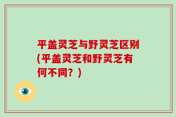 平盖灵芝与野灵芝区别(平盖灵芝和野灵芝有何不同?) 平盖灵芝与野灵芝区别(平盖灵芝和野灵芝有何不同?)