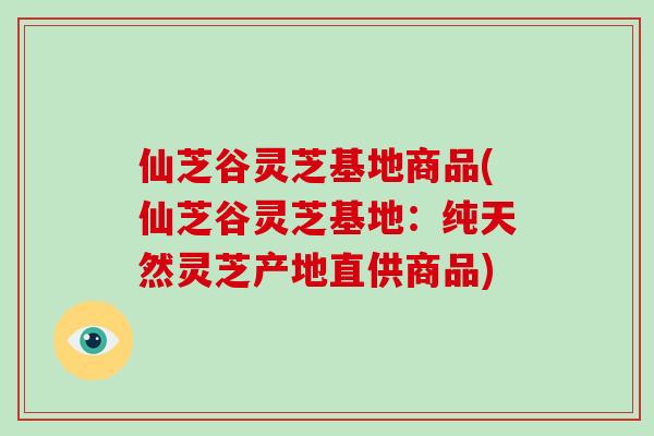 仙芝谷灵芝基地商品(仙芝谷灵芝基地：纯天然灵芝产地直供商品)