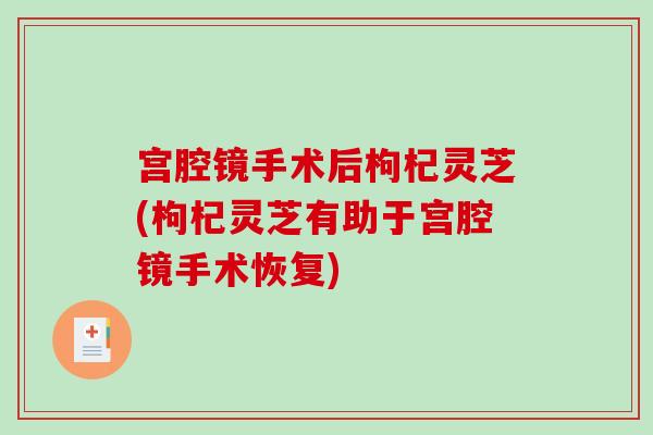 宫腔镜手术后枸杞灵芝(枸杞灵芝有助于宫腔镜手术恢复) 宫腔镜手术后枸杞灵芝(枸杞灵芝有助于宫腔镜手术恢复)