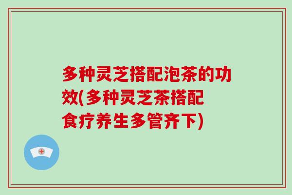 多种灵芝搭配泡茶的功效(多种灵芝茶搭配 食疗养生多管齐下) 多种灵芝搭配泡茶的功效(多种灵芝茶搭配 食疗养生多管齐下)