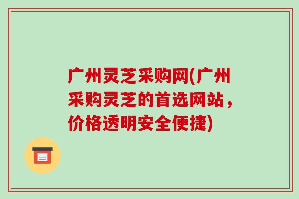 广州灵芝采购网(广州采购灵芝的首选网站，价格透明安全便捷)