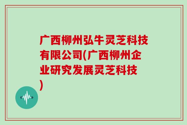 广西柳州弘牛灵芝科技有限公司(广西柳州企业研究发展灵芝科技 )