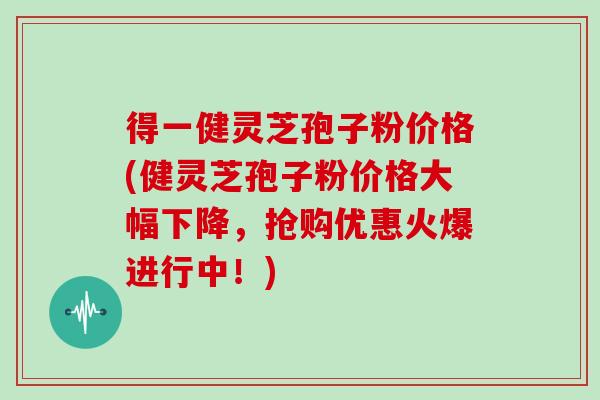 得一健灵芝孢子粉价格(健灵芝孢子粉价格大幅下降,抢购优惠火爆进行中!) 得一健灵芝孢子粉价格(健灵芝孢子粉价格大幅下降,抢购优惠火爆进行中!)