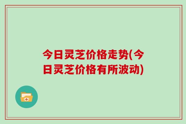 今日灵芝价格走势(今日灵芝价格有所波动) 今日灵芝价格走势(今日灵芝价格有所波动)