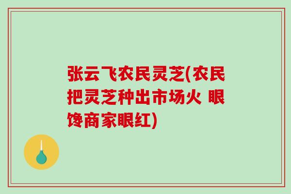 张云飞农民灵芝(农民把灵芝种出市场火 眼馋商家眼红) 张云飞农民灵芝(农民把灵芝种出市场火 眼馋商家眼红)