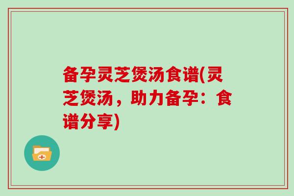 备孕灵芝煲汤食谱(灵芝煲汤,助力备孕:食谱分享) 备孕灵芝煲汤食谱(灵芝煲汤,助力备孕:食谱分享)