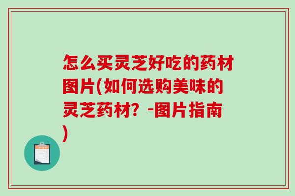 怎么买灵芝好吃的药材图片(如何选购美味的灵芝药材?-图片指南) 怎么买灵芝好吃的药材图片(如何选购美味的灵芝药材?-图片指南)
