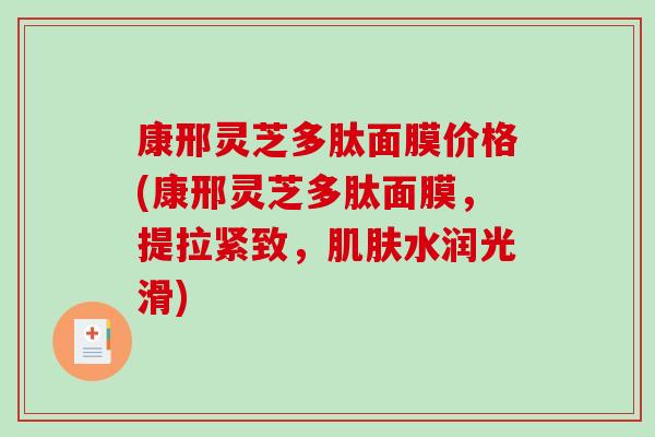 康邢灵芝多肽面膜价格(康邢灵芝多肽面膜,提拉紧致,水润光滑) 康邢灵芝多肽面膜价格(康邢灵芝多肽面膜,提拉紧致,水润光滑)