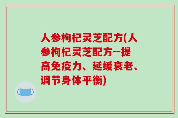 人参枸杞灵芝配方(人参枸杞灵芝配方--提高免疫力、延缓、调节身体平衡) 人参枸杞灵芝配方(人参枸杞灵芝配方--提高免疫力、延缓、调节身体平衡)