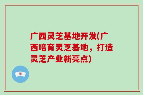 广西灵芝基地开发(广西培育灵芝基地,打造灵芝产业新亮点) 广西灵芝基地开发(广西培育灵芝基地,打造灵芝产业新亮点)