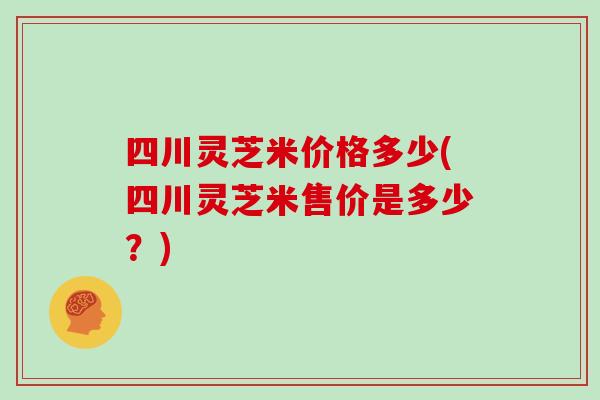 四川灵芝米价格多少(四川灵芝米售价是多少?) 四川灵芝米价格多少(四川灵芝米售价是多少?)