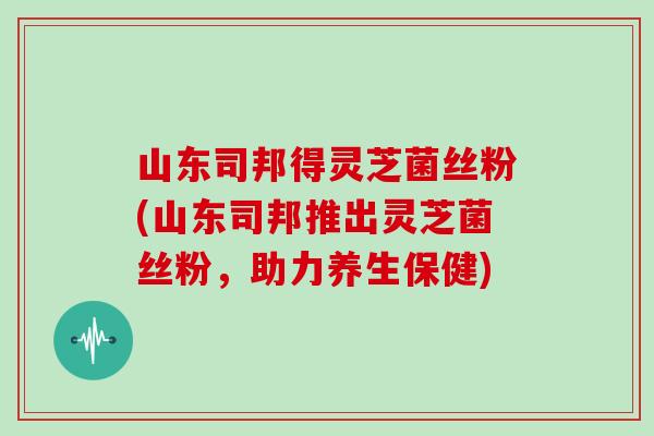 山东司邦得灵芝菌丝粉(山东司邦推出灵芝菌丝粉,助力养生保健) 山东司邦得灵芝菌丝粉(山东司邦推出灵芝菌丝粉,助力养生保健)