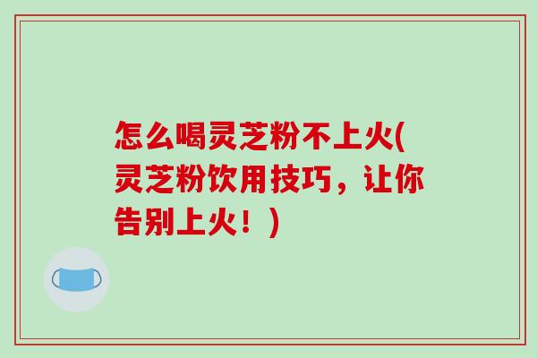 怎么喝灵芝粉不上火(灵芝粉饮用技巧,让你告别上火!) 怎么喝灵芝粉不上火(灵芝粉饮用技巧,让你告别上火!)