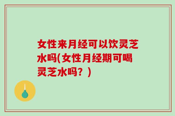 女性来可以饮灵芝水吗(女性期可喝灵芝水吗?) 女性来可以饮灵芝水吗(女性期可喝灵芝水吗?)