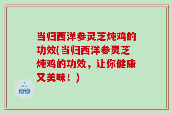 当归西洋参灵芝炖鸡的功效(当归西洋参灵芝炖鸡的功效,让你健康又美味!) 当归西洋参灵芝炖鸡的功效(当归西洋参灵芝炖鸡的功效,让你健康又美味!)