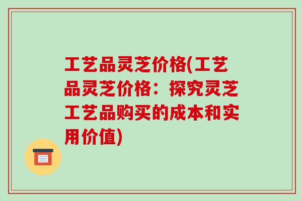 工艺品灵芝价格(工艺品灵芝价格:探究灵芝工艺品购买的成本和实用价值) 工艺品灵芝价格(工艺品灵芝价格:探究灵芝工艺品购买的成本和实用价值)
