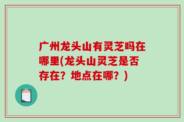 广州龙头山有灵芝吗在哪里(龙头山灵芝是否存在？地点在哪？)