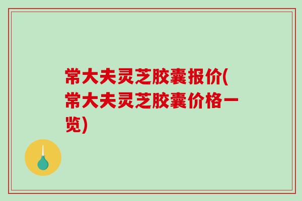 常大夫灵芝胶囊报价(常大夫灵芝胶囊价格一览)