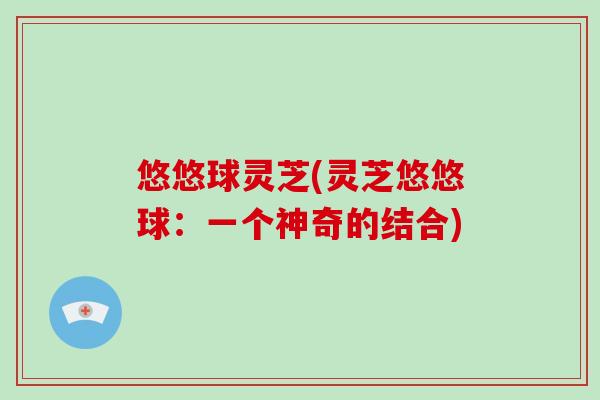 悠悠球灵芝(灵芝悠悠球：一个神奇的结合)