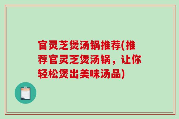 官灵芝煲汤锅推荐(推荐官灵芝煲汤锅,让你轻松煲出美味汤品) 官灵芝煲汤锅推荐(推荐官灵芝煲汤锅,让你轻松煲出美味汤品)