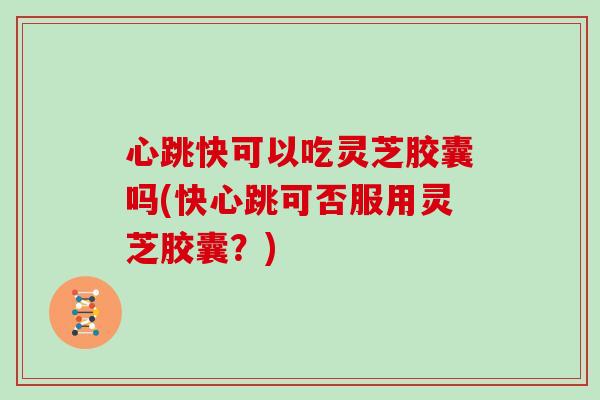 心跳快可以吃灵芝胶囊吗(快心跳可否服用灵芝胶囊？)