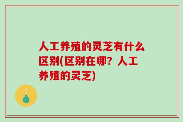 人工养殖的灵芝有什么区别(区别在哪?人工养殖的灵芝) 人工养殖的灵芝有什么区别(区别在哪?人工养殖的灵芝)