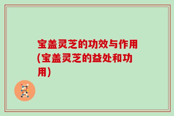 宝盖灵芝的功效与作用(宝盖灵芝的益处和功用)
