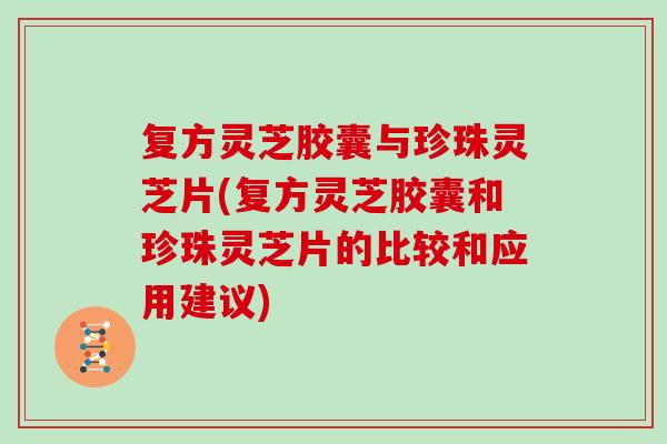 复方灵芝胶囊与珍珠灵芝片(复方灵芝胶囊和珍珠灵芝片的比较和应用建议)