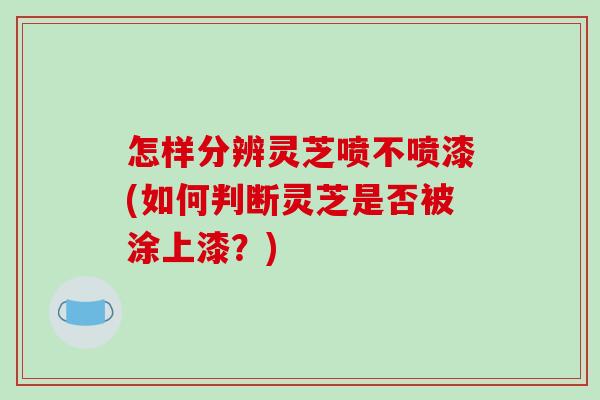 怎样分辨灵芝喷不喷漆(如何判断灵芝是否被涂上漆？)