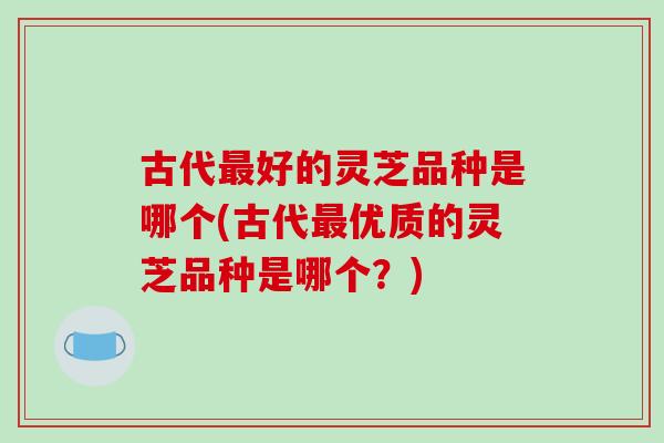 古代好的灵芝品种是哪个(古代优质的灵芝品种是哪个？)