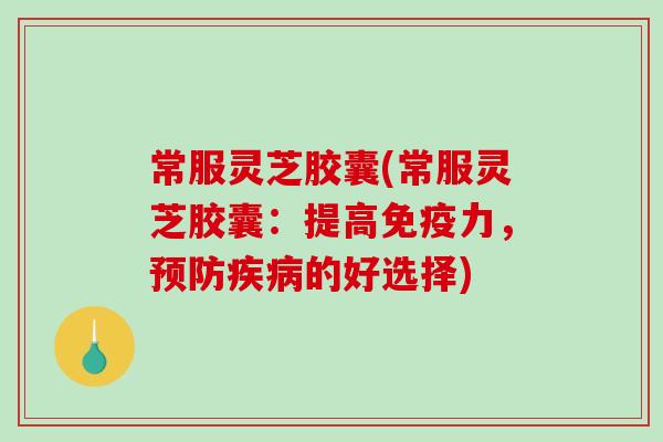 常服灵芝胶囊(常服灵芝胶囊：提高免疫力，的好选择)